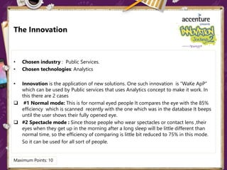 The Innovation
• Chosen industry : Public Services.
• Chosen technologies: Analytics
• Innovation is the application of new solutions. One such innovation is “WaKe ApP”
which can be used by Public services that uses Analytics concept to make it work. In
this there are 2 cases
 #1 Normal mode: This is for normal eyed people It compares the eye with the 85%
efficiency which is scanned recently with the one which was in the database It beeps
until the user shows their fully opened eye.
 #2 Spectacle mode : Since those people who wear spectacles or contact lens ,their
eyes when they get up in the morning after a long sleep will be little different than
normal time, so the efficiency of comparing is little bit reduced to 75% in this mode.
So it can be used for all sort of people.
Maximum Points: 10
 