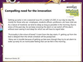 Compelling need for the innovation
Getting up early is not a seasonal issue It’s a matter of x365..In our day-to-day life,
mostly for those who are employees ,students officers ,professors ,etc have vital use.
As a nature of mankind, we tend to sleep as long as possible in the morning. Due to
stress of the past day. So we keep snoozing the alarm or we switch off the alarm
without even seeing it and sleep for which we will have to regret later.
“Punctuality is the virtue of bored” It start from the day starts. If getting up from the
bed is delayed then the whole schedule will be postponed .
Many are in trouble because of getting up late even though they try to set alarm to
wake up early It’s an inarticulate feeling that can be felt in the morning .
Maximum Points: 20
 