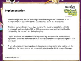 Implementation
The challenges that we will be facing is to scan the eyes and store them in the
memory Then an algorithm can be used to cross check the two retinas.
The iris is captured in an image by a camera. The camera needs to be able to
photograph a picture in the 700 to 900 nanometres range so that it will not be
detected by the person’s iris during imaging .
Digital templates encoded from these patterns by mathematical and statistical
algorithms allow the identification of an individual or someone pretending to be that
individual
A key advantage of iris recognition, is its extreme resistance to false matches, is the
stability of the iris as an internal, protected, yet externally visible organ of the eye.
Maximum Points: 50
 