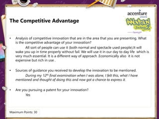 The Competitive Advantage
• Analysis of competitive innovation that are in the area that you are presenting. What
is the competitive advantage of your innovation?
All sort of people can use it (both normal and spectacle used people).It will
wake you up in time properly without fail. We will use it in our day to day life which is
very much essential. It is a different way of approach .Economically also it is not
expensive but rich in use .
• Sources of guidance you received to develop the innovation to be mentioned.
During my 12th final examination when I was alone, I felt this, what I have
mentioned and thought of doing this and now got a chance to express it.
• Are you pursuing a patent for your innovation?
Yes
Maximum Points: 30
 