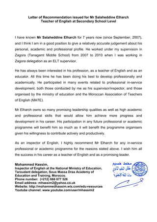Letter of Recommendation issued for Mr Salaheddine Elharch
Teacher of English at Secondary School Level
I have known Mr Salaheddine Elharch for 7 years now (since September, 2007),
and I think I am in a good position to give a relatively accurate judgement about his
personal, academic and professional profile. He worked under my supervision in
Zagora (Tanagamt Middle School) from 2007 to 2010 when I was working in
Zagora delegation as an ELT supervisor.
He has always been interested in his profession, as a teacher of English and as an
educator. All this time he has been doing his best to develop professionally and
academically. He participated in many events related to professional in-service
development, both those conducted by me as his supervisor/inspector, and those
organised by the ministry of education and the Moroccan Association of Teachers
of English (MATE).
Mr Elharch owns so many promising leadership qualities as well as high academic
and professional skills that would allow him achieve more progress and
development in his career. His participation in any future professional or academic
programme will benefit him so much as it will benefit the programme organisers
given his willingness to contribute actively and productively.
As an inspector of English, I highly recommend Mr Elharch for any in-service
professional or academic programme for the reasons stated above. I wish him all
the success in his career as a teacher of English and as a promising leader.
Mohammed Hassim,
Inspector of English at the National Ministry of Education,
Taroudant delegation, Sous Massa Draa Academy of
Education and Training, Morocco.
Phone number: (+212) 666 077 526
Email address: mhassim2@yahoo.co.uk
Website: http://mohammedhassim.wix.com/edu-resources
Youtube channel: www.youtube.com/user/mhassim2
 