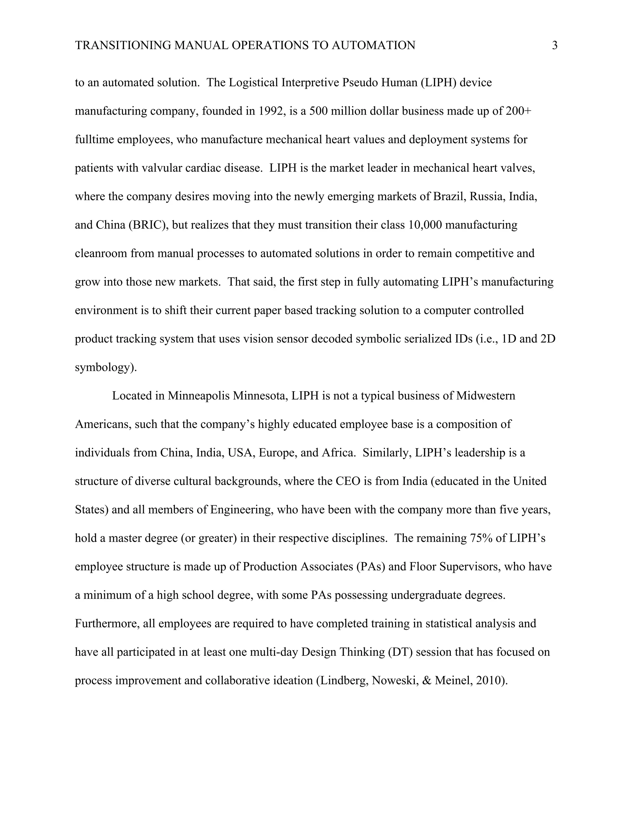 TRANSITIONING MANUAL OPERATIONS TO AUTOMATION 3
to an automated solution. The Logistical Interpretive Pseudo Human (LIPH) device
manufacturing company, founded in 1992, is a 500 million dollar business made up of 200+
fulltime employees, who manufacture mechanical heart values and deployment systems for
patients with valvular cardiac disease. LIPH is the market leader in mechanical heart valves,
where the company desires moving into the newly emerging markets of Brazil, Russia, India,
and China (BRIC), but realizes that they must transition their class 10,000 manufacturing
cleanroom from manual processes to automated solutions in order to remain competitive and
grow into those new markets. That said, the first step in fully automating LIPH’s manufacturing
environment is to shift their current paper based tracking solution to a computer controlled
product tracking system that uses vision sensor decoded symbolic serialized IDs (i.e., 1D and 2D
symbology).
Located in Minneapolis Minnesota, LIPH is not a typical business of Midwestern
Americans, such that the company’s highly educated employee base is a composition of
individuals from China, India, USA, Europe, and Africa. Similarly, LIPH’s leadership is a
structure of diverse cultural backgrounds, where the CEO is from India (educated in the United
States) and all members of Engineering, who have been with the company more than five years,
hold a master degree (or greater) in their respective disciplines. The remaining 75% of LIPH’s
employee structure is made up of Production Associates (PAs) and Floor Supervisors, who have
a minimum of a high school degree, with some PAs possessing undergraduate degrees.
Furthermore, all employees are required to have completed training in statistical analysis and
have all participated in at least one multi-day Design Thinking (DT) session that has focused on
process improvement and collaborative ideation (Lindberg, Noweski, & Meinel, 2010).
 