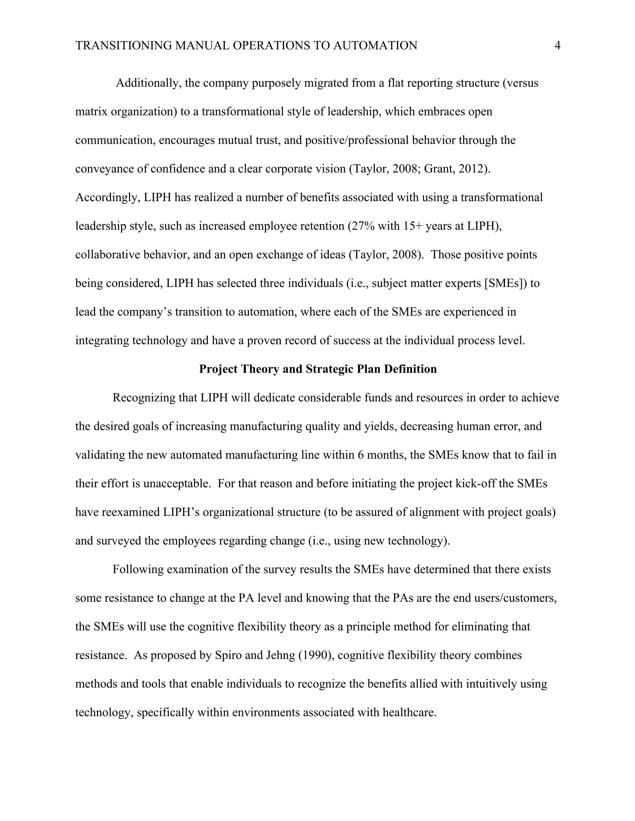 TRANSITIONING MANUAL OPERATIONS TO AUTOMATION 4
Additionally, the company purposely migrated from a flat reporting structure (versus
matrix organization) to a transformational style of leadership, which embraces open
communication, encourages mutual trust, and positive/professional behavior through the
conveyance of confidence and a clear corporate vision (Taylor, 2008; Grant, 2012).
Accordingly, LIPH has realized a number of benefits associated with using a transformational
leadership style, such as increased employee retention (27% with 15+ years at LIPH),
collaborative behavior, and an open exchange of ideas (Taylor, 2008). Those positive points
being considered, LIPH has selected three individuals (i.e., subject matter experts [SMEs]) to
lead the company’s transition to automation, where each of the SMEs are experienced in
integrating technology and have a proven record of success at the individual process level.
Project Theory and Strategic Plan Definition
Recognizing that LIPH will dedicate considerable funds and resources in order to achieve
the desired goals of increasing manufacturing quality and yields, decreasing human error, and
validating the new automated manufacturing line within 6 months, the SMEs know that to fail in
their effort is unacceptable. For that reason and before initiating the project kick-off the SMEs
have reexamined LIPH’s organizational structure (to be assured of alignment with project goals)
and surveyed the employees regarding change (i.e., using new technology).
Following examination of the survey results the SMEs have determined that there exists
some resistance to change at the PA level and knowing that the PAs are the end users/customers,
the SMEs will use the cognitive flexibility theory as a principle method for eliminating that
resistance. As proposed by Spiro and Jehng (1990), cognitive flexibility theory combines
methods and tools that enable individuals to recognize the benefits allied with intuitively using
technology, specifically within environments associated with healthcare.
 