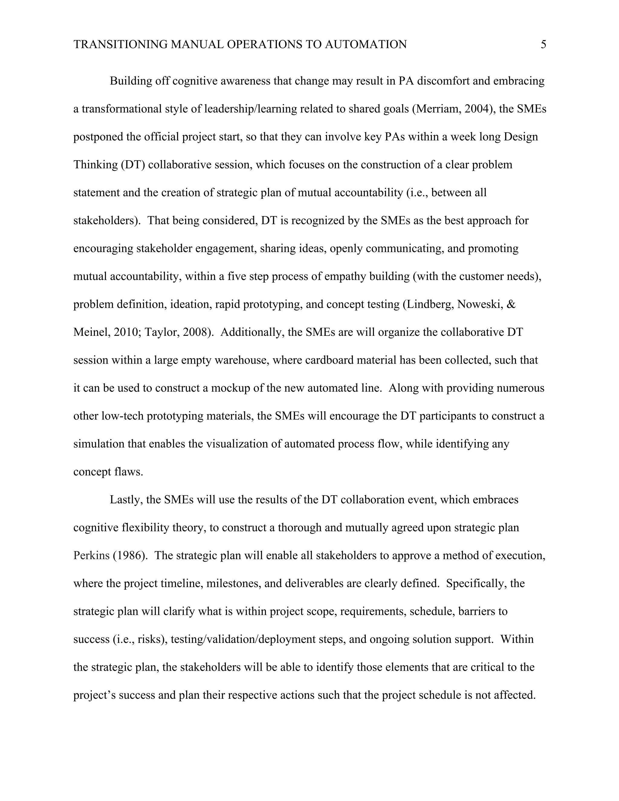TRANSITIONING MANUAL OPERATIONS TO AUTOMATION 5
Building off cognitive awareness that change may result in PA discomfort and embracing
a transformational style of leadership/learning related to shared goals (Merriam, 2004), the SMEs
postponed the official project start, so that they can involve key PAs within a week long Design
Thinking (DT) collaborative session, which focuses on the construction of a clear problem
statement and the creation of strategic plan of mutual accountability (i.e., between all
stakeholders). That being considered, DT is recognized by the SMEs as the best approach for
encouraging stakeholder engagement, sharing ideas, openly communicating, and promoting
mutual accountability, within a five step process of empathy building (with the customer needs),
problem definition, ideation, rapid prototyping, and concept testing (Lindberg, Noweski, &
Meinel, 2010; Taylor, 2008). Additionally, the SMEs are will organize the collaborative DT
session within a large empty warehouse, where cardboard material has been collected, such that
it can be used to construct a mockup of the new automated line. Along with providing numerous
other low-tech prototyping materials, the SMEs will encourage the DT participants to construct a
simulation that enables the visualization of automated process flow, while identifying any
concept flaws.
Lastly, the SMEs will use the results of the DT collaboration event, which embraces
cognitive flexibility theory, to construct a thorough and mutually agreed upon strategic plan
Perkins (1986). The strategic plan will enable all stakeholders to approve a method of execution,
where the project timeline, milestones, and deliverables are clearly defined. Specifically, the
strategic plan will clarify what is within project scope, requirements, schedule, barriers to
success (i.e., risks), testing/validation/deployment steps, and ongoing solution support. Within
the strategic plan, the stakeholders will be able to identify those elements that are critical to the
project’s success and plan their respective actions such that the project schedule is not affected.
 