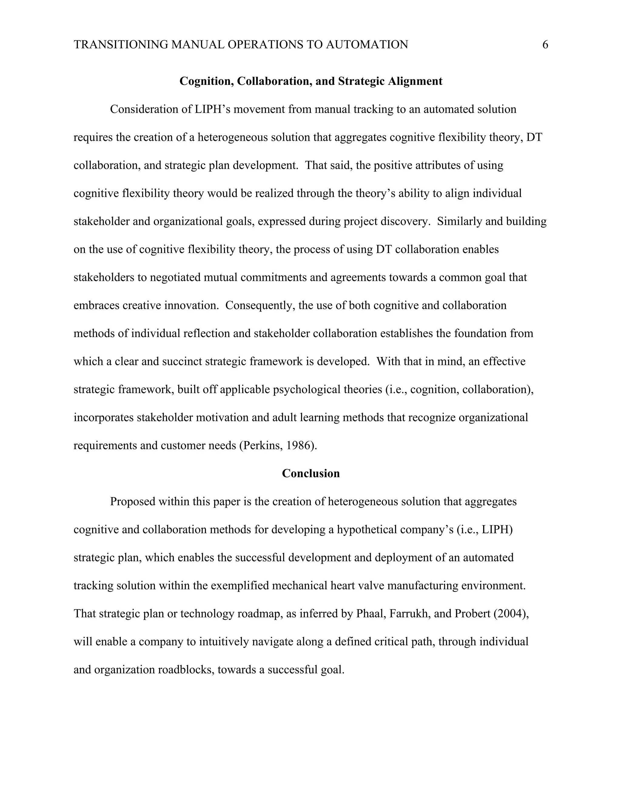TRANSITIONING MANUAL OPERATIONS TO AUTOMATION 6
Cognition, Collaboration, and Strategic Alignment
Consideration of LIPH’s movement from manual tracking to an automated solution
requires the creation of a heterogeneous solution that aggregates cognitive flexibility theory, DT
collaboration, and strategic plan development. That said, the positive attributes of using
cognitive flexibility theory would be realized through the theory’s ability to align individual
stakeholder and organizational goals, expressed during project discovery. Similarly and building
on the use of cognitive flexibility theory, the process of using DT collaboration enables
stakeholders to negotiated mutual commitments and agreements towards a common goal that
embraces creative innovation. Consequently, the use of both cognitive and collaboration
methods of individual reflection and stakeholder collaboration establishes the foundation from
which a clear and succinct strategic framework is developed. With that in mind, an effective
strategic framework, built off applicable psychological theories (i.e., cognition, collaboration),
incorporates stakeholder motivation and adult learning methods that recognize organizational
requirements and customer needs (Perkins, 1986).
Conclusion
Proposed within this paper is the creation of heterogeneous solution that aggregates
cognitive and collaboration methods for developing a hypothetical company’s (i.e., LIPH)
strategic plan, which enables the successful development and deployment of an automated
tracking solution within the exemplified mechanical heart valve manufacturing environment.
That strategic plan or technology roadmap, as inferred by Phaal, Farrukh, and Probert (2004),
will enable a company to intuitively navigate along a defined critical path, through individual
and organization roadblocks, towards a successful goal.
 