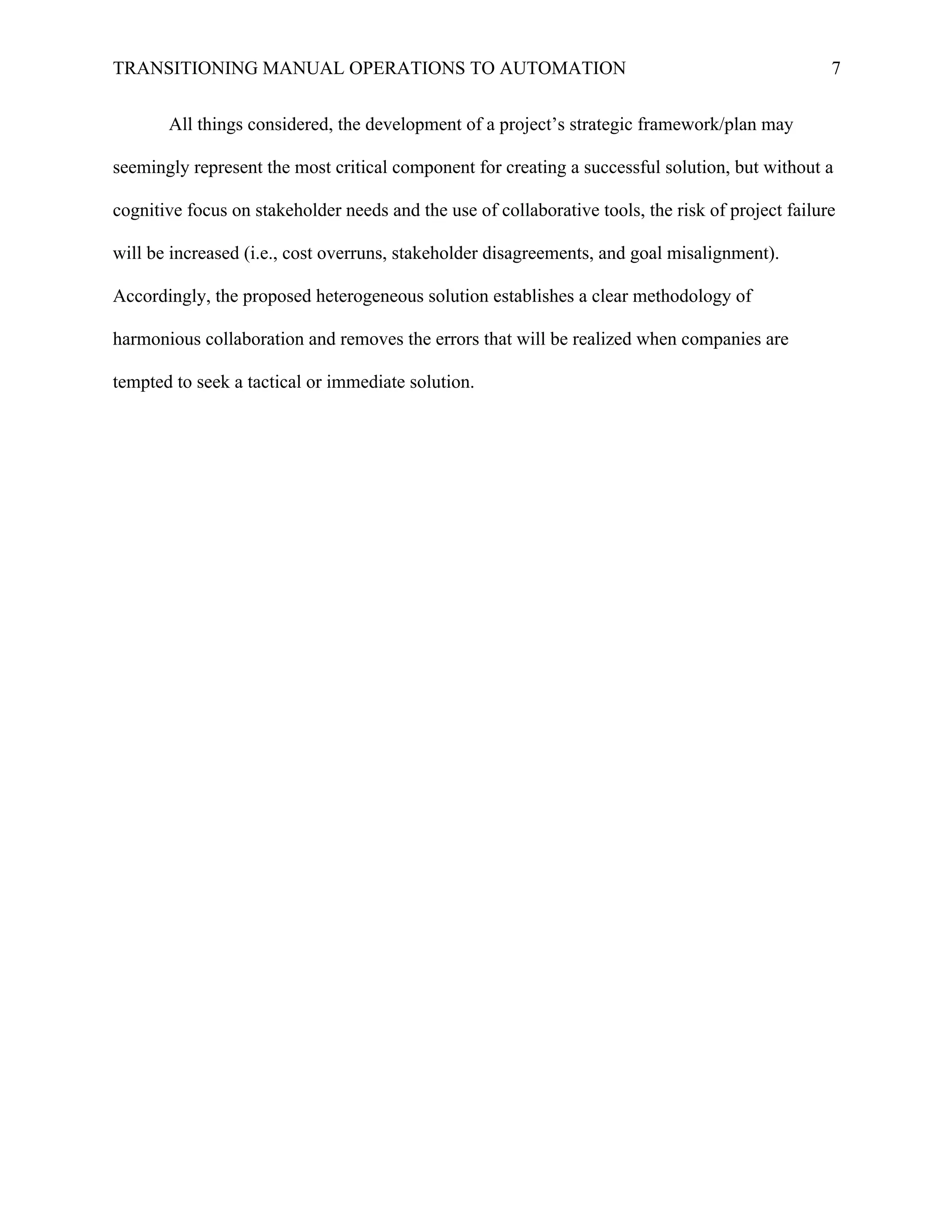 TRANSITIONING MANUAL OPERATIONS TO AUTOMATION 7
All things considered, the development of a project’s strategic framework/plan may
seemingly represent the most critical component for creating a successful solution, but without a
cognitive focus on stakeholder needs and the use of collaborative tools, the risk of project failure
will be increased (i.e., cost overruns, stakeholder disagreements, and goal misalignment).
Accordingly, the proposed heterogeneous solution establishes a clear methodology of
harmonious collaboration and removes the errors that will be realized when companies are
tempted to seek a tactical or immediate solution.
	
 