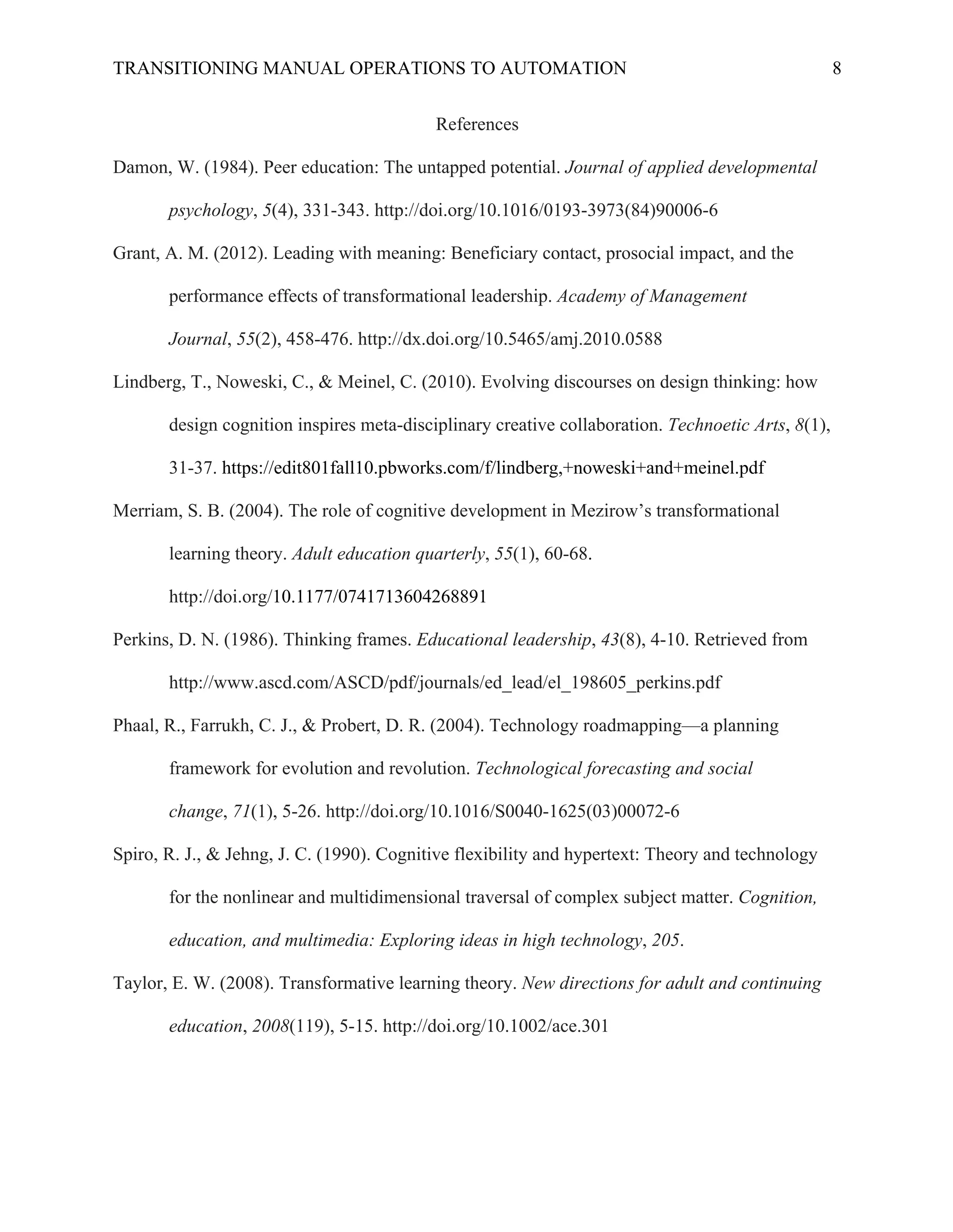 TRANSITIONING MANUAL OPERATIONS TO AUTOMATION 8
References
Damon, W. (1984). Peer education: The untapped potential. Journal of applied developmental
psychology, 5(4), 331-343. http://doi.org/10.1016/0193-3973(84)90006-6
Grant, A. M. (2012). Leading with meaning: Beneficiary contact, prosocial impact, and the
performance effects of transformational leadership. Academy of Management
Journal, 55(2), 458-476. http://dx.doi.org/10.5465/amj.2010.0588
Lindberg, T., Noweski, C., & Meinel, C. (2010). Evolving discourses on design thinking: how
design cognition inspires meta-disciplinary creative collaboration. Technoetic Arts, 8(1),
31-37. https://edit801fall10.pbworks.com/f/lindberg,+noweski+and+meinel.pdf
Merriam, S. B. (2004). The role of cognitive development in Mezirow’s transformational
learning theory. Adult education quarterly, 55(1), 60-68.
http://doi.org/10.1177/0741713604268891
Perkins, D. N. (1986). Thinking frames. Educational leadership, 43(8), 4-10. Retrieved from
http://www.ascd.com/ASCD/pdf/journals/ed_lead/el_198605_perkins.pdf
Phaal, R., Farrukh, C. J., & Probert, D. R. (2004). Technology roadmapping—a planning
framework for evolution and revolution. Technological forecasting and social
change, 71(1), 5-26. http://doi.org/10.1016/S0040-1625(03)00072-6
Spiro, R. J., & Jehng, J. C. (1990). Cognitive flexibility and hypertext: Theory and technology
for the nonlinear and multidimensional traversal of complex subject matter. Cognition,
education, and multimedia: Exploring ideas in high technology, 205.
Taylor, E. W. (2008). Transformative learning theory. New directions for adult and continuing
education, 2008(119), 5-15. http://doi.org/10.1002/ace.301
 