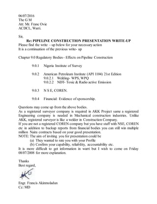06/07/2016
The G M
Att: Mr. Franc Ovie
ACDCL, Warri.
Sir,
Re: PIPELINE CONSTRUCTION PRESENTATION WRITE-UP
Please find the write – up below for your necessary action
It is a continuation of the previous write- up
Chapter 9.0 Regulatory Bodies– Effects on Pipeline Construction
9.0.1 Nigeria Institute of Survey
9.0.2 American Petroleum Institute (API 1104) 21st Edition
9.0.2.1 Welding- WPS, WPQ
9.0.2.2 NDT- Toxic & Radio active Emission
9.0.3 N S E, COREN.
9.0.4 Financial: Evidence of sponsorship.
Questions may come up from the above bodies.
As a registered surveyor company is required in AKK Project same a registered
Engineering company is needed in Mechanical construction industries. Unlike
AKK, registered surveyor is like a welder in Construction Company.
If you are not a registered COREN company but you have staff with NSE, COREN
etc in addition to backup reports from financial bodies you can still win multiple
million Naira contracts based on your good presentation.
NOTE: The aim of inviting you for presentation could be
(a) They wanted to rate you with your Profile
(b) Confirm your capability, reliability, accountability etc.
It is more difficult to get information in warri but I wish to come on Friday
08/07/2008 for more explanation.
Thanks
Best regard,
Engr. Francis Akinmoladun
Cc: MD
 