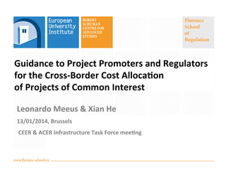 Florence
School
of
Regulation

Guidance	
  to	
  Project	
  Promoters	
  and	
  Regulators	
  	
  	
  	
  	
  	
  	
  	
  
for	
  the	
  Cross-­‐Border	
  Cost	
  Alloca:on	
  	
  	
  	
  	
  	
  	
  	
  	
  	
  	
  	
  	
  	
  	
  	
  	
  	
  	
  	
  	
  	
  	
  	
  
of	
  Projects	
  of	
  Common	
  Interest
	
  

Leonardo	
  Meeus	
  &	
  Xian	
  He	
  
13/01/2014,	
  Brussels	
  
	
  CEER	
  &	
  ACER	
  Infrastructure	
  Task	
  Force	
  mee:ng	
  

www.florence-school.eu

 
