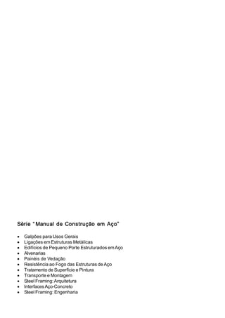 6pULH ³ 0DQXDO GH RQVWUXomR HP$oR´ 
• *DOS}HVSDUD8VRV*HUDLV 
• /LJDo}HVHP(VWUXWXUDV0HWiOLFDV 
• (GLItFLRVGH3HTXHQR3RUWH(VWUXWXUDGRVHP$oR 
• $OYHQDULDV 
• 3DLQpLVGH9HGDomR 
• 5HVLVWrQFLDDR)RJRGDV(VWUXWXUDVGH$oR 
• 7UDWDPHQWRGH6XSHUItFLHH3LQWXUD 
• 7UDQVSRUWHH0RQWDJHP 
• 6WHHO)UDPLQJ$UTXLWHWXUD 
• ,QWHUIDFHV$oRRQFUHWR 
• 6WHHO)UDPLQJ(QJHQKDULD 
 