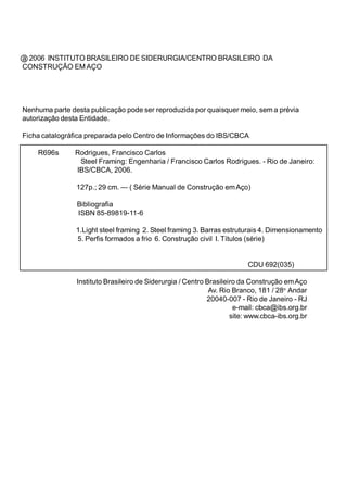 D,167,7872%5$6,/(,52'(6,'(585*,$(1752%5$6,/(,52'$ 
216758d­2(0$d2 
1HQKXPDSDUWHGHVWDSXEOLFDomRSRGHVHUUHSURGX]LGDSRUTXDLVTXHUPHLRVHPDSUpYLD 
DXWRUL]DomRGHVWD(QWLGDGH 
)LFKDFDWDORJUiILFDSUHSDUDGDSHORHQWURGH,QIRUPDo}HVGR,%6%$ 
,QVWLWXWR%UDVLOHLURGH6LGHUXUJLDHQWUR%UDVLOHLURGDRQVWUXomRHP$oR 
$Y5LR%UDQFRR $QGDU 
5LRGH-DQHLUR5- 
HPDLOFEFD#LEVRUJEU 
VLWHZZZFEFDLEVRUJEU 
5V5RGULJXHV)UDQFLVFRDUORV 
6WHHO)UDPLQJ(QJHQKDULD)UDQFLVFRDUORV5RGULJXHV5LRGH-DQHLUR 
,%6%$ 
SFP²6pULH0DQXDOGHRQVWUXomRHP$oR 