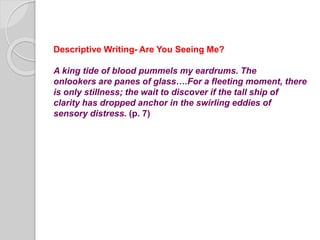 Descriptive Writing- Are You Seeing Me?
A king tide of blood pummels my eardrums. The
onlookers are panes of glass….For a fleeting moment, there
is only stillness; the wait to discover if the tall ship of
clarity has dropped anchor in the swirling eddies of
sensory distress. (p. 7)
 