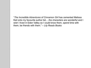 “The Incredible Adventures of Cinnamon Girl has cemented Melissa
Keil onto my favourite author list….the characters are wonderful and I
wish I lived in Eden Valley so I could know them, spend time with
them, be friends with them.” – Lily Reads Books
 