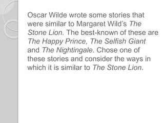Oscar Wilde wrote some stories that
were similar to Margaret Wild’s The
Stone Lion. The best-known of these are
The Happy Prince, The Selfish Giant
and The Nightingale. Chose one of
these stories and consider the ways in
which it is similar to The Stone Lion.
 