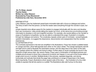 Go To Sleep, Jessie!
Teacher Notes
Written by Libby Gleeson
Illustrated by Freya Blackwood
Published by Litte Hare, November 2014
WRITING STYLE
Libby Gleeson uses her trademark pared-back minimalist style with a focus on dialogue and action.
The story is told in the first person, so that the reader sees everything through the narrator’s eyes, but
the
simple impartial voice allows space for the readers to engage individually with the story and develop
their own conclusions. Libby avoids telling the reader too much, at the same time as providing enough
information to develop a vivid and insightful narrative. For example, she avoids telling us the narrator is
angry or frustrated or empathetic, but we are able to understand the anger, frustration or empathy
through her dialogue and actions. The vocabulary repeats certain pairs of contrasts—screaming/quiet,
upstairs/ downstairs—to suggest the dissonance, disconnection and exasperation that the narrator
experiences.
ILLUSTRATION STYLE
The contrasts expressed in the text are amplified in the illustrations. Freya has chosen a palette based
on orange and blue, which fall opposite each other on the colour wheel. The orange represents warmth
and light and is used to illustrate the downstairs scenes, and the deep blue is the colour of the dark
room upstairs where the children are trying to sleep. Further plays of visual contrasts are found in the
depiction of light versus dark, tidy versus messy. Freya uses a combination of full-bleed pictures and
multiple picture-boxes to show how a sequence of events can happen in one part of the house while a
single event occurs in another. Multiple levels in the pictures, repeated diagonals, and strong
horizontals and verticals that divide the page help contribute to a range of responses in the reader.
Most importantly, Freya’s illustrations show Jessie’s side of the story ... the frustration of a tiny child
unable to express that all she wants is a cuddle! The illustrations also add humour to the story.
 