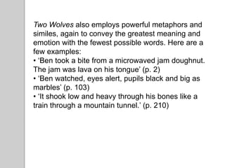Two Wolves also employs powerful metaphors and
similes, again to convey the greatest meaning and
emotion with the fewest possible words. Here are a
few examples:
• ‘Ben took a bite from a microwaved jam doughnut.
The jam was lava on his tongue’ (p. 2)
• ‘Ben watched, eyes alert, pupils black and big as
marbles’ (p. 103)
• ‘It shook low and heavy through his bones like a
train through a mountain tunnel.’ (p. 210)
 