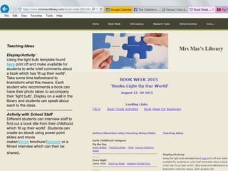 Teaching Ideas
﻿Display/Activity﻿
Using the light bulb template found
here print off and make available for
students to write brief comments about
a book which has 'lit up their world'.
Take some time beforehand to
brainstorm what this means. Each
student who recommends a book can
have their photo taken to accompany
their 'light bulb'. Display on a wall in the
library and students can speak about
each to the class.
----------------------------------------------------
Activity with School Staff
Different students can interview staff to
find out a book title from their childhood
which 'lit up their world'. Students can
create an ebook using power point
slides and movie
maker/smore brochure/flipsnack or a
filmed interview which can then be
shared.
 