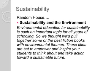 Sustainability
Random House….
 Sustainability and the Environment
Environmental education for sustainability
is such an important topic for all years of
schooling. So we thought we'd pull
together some of the best fiction books
with environmental themes. These titles
are set to empower and inspire your
students to think about and take action
toward a sustainable future.
 