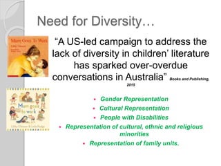 Need for Diversity…
“A US-led campaign to address the
lack of diversity in children’ literature
has sparked over-overdue
conversations in Australia” Books and Publishing,
2015
 Gender Representation
 Cultural Representation
 People with Disabilities
 Representation of cultural, ethnic and religious
minorities
 Representation of family units.
 