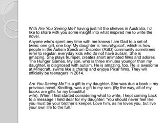 With Are You Seeing Me? having just hit the shelves in Australia, I’d
like to share with you some insight into what inspired me to write the
novel.
Anyone who’s spent any time with me knows I am Dad to a set of
twins: one girl, one boy. My daughter is ‘neurotypical’, which is how
people in the Autism Spectrum Disorder (ASD) community sometimes
refer to regular, everyday kids who do not have autism. She is
amazing. She plays trumpet, creates short animated films and adores
The Hunger Games. My son, who is three minutes younger than my
daughter, is diagnosed with autism. He is amazing, too. He is awesome
at Minecraft, swims like a champ and enjoys Pixar films. They will
officially be teenagers in 2014.
Are You Seeing Me? is a gift to my daughter. She was due a book – my
previous novel, Kindling, was a gift to my son. (By the way, all of my
books are gifts for my beautiful
wife). When I first started considering what to write, I kept coming back
to a message I held dear for my daughter: ‘You should never feel like
you must be your brother’s keeper. Love him, as he loves you, but live
your own life to the full.’
 