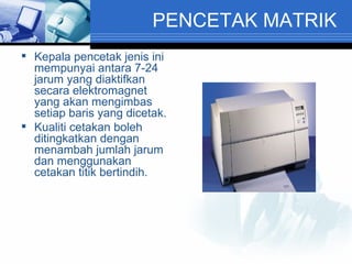PENCETAK MATRIK Kepala pencetak jenis ini mempunyai antara 7-24 jarum yang diaktifkan secara elektromagnet yang akan mengimbas setiap baris yang dicetak. Kualiti cetakan boleh ditingkatkan dengan menambah jumlah jarum dan menggunakan cetakan titik bertindih. 