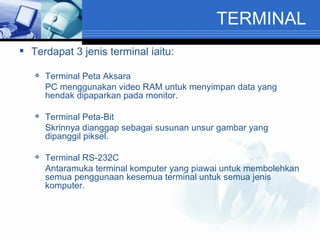 TERMINAL Terdapat 3 jenis terminal iaitu: Terminal Peta Aksara PC menggunakan video RAM untuk menyimpan data yang hendak dipaparkan pada monitor. Terminal Peta-Bit Skrinnya dianggap sebagai susunan unsur gambar yang dipanggil piksel. Terminal RS-232C Antaramuka terminal komputer yang piawai untuk membolehkan semua penggunaan kesemua terminal untuk semua jenis komputer. 