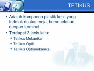 TETIKUS Adalah komponen plastik kecil yang terletak di atas meja, bersebelahan dengan terminal. Terdapat 3 jenis iaitu: Tetikus Mekanikal Tetikus Optik Tetikus Optomekanikal 