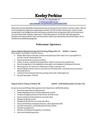 Keeley Perkins
• (503) 888-4130• Round Rock, TX
mrskeeleyperkins@gmail.com
www.linkedin.com/pub/keeley-perkins/20/501/847/
Dedicatedandaccomplishedprofessional executive assistantwithover14yearsof administrative, office &
eventmanagementexperiencesupportingaPresident,VP,CEOandExecutiveTeams.Career focused
strongleaderandintelligentassistantwhopossessexcellenttimemanagementskillsandinterpersonal
communicationskills.Extensiveexperience inthefollowingareas: Events&ProjectManagement,
DeadlineCommitment&Execution,Communication,Follow-Up,OrganizationalandPrioritization,Team
CollaborationandMeetingAgendas.
Professional Experience
Alcoa, Additive Manufacturing & 3-D Printing, Pflugerville, TX 6/2015 – Present
Sales Analyst,InsideSales, CustomerService
 Responsible forthe collection,analysisandreportingof salesdatainan on-goingeffortto
increase overall salesproductivity
 FollowupdailywithcustomersonRFQ’s
 Collect,analyze,evaluateandreportdatain orderto increase sales productivity
 Assistmanagementindeveloping&reviewingthe salesbudgetandrollingsalesforecast
 Reachingoutto all customersindata base to bringin new business
 Assistall departmentstoassure ourquotesare turnedquickly,accuratelyandourproductis
deliveredontime
 Customerliaisonbetweenplanning,pricing,production,finishing&sales
 Accountingsupport,AP& AR
Oregon Electric Group, Portland, OR 1/2014 – 5/2015 (Relocated to Austin, TX)
ExecutiveAssistant&ProjectManagementin the Departmentof HR & Marketing
 Executive supportforthe departments
 ProjectManagement(several) forOperationsandHR
 Creationthroughexecutionof CareerFairs& Trade shows
 Travel coordination &trackingfor corporate office
 Manage employeeevents
 Manage Health& Fitnessforcorporate office
 Track and distribute employee discounts, advantages&benefits
 Newhire orientation,onboardingandannouncements
 Calendarmanagement
 Memberof Employee RecognitionCommittees
 AssistwithMarketing projects
 