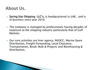  Spring Star Shipping LLC’s, is headquartered in UAE, and is
in business since year 2010.
 The company is managed by professionals having decades of
exposure to the shipping industry particularly that of Gulf
Markets.
 Our core activities are liner agency, NVOCC, Marine Spare
Distribution, Freight Forwarding, Local Clearance,
Transportation, Break-Bulk & Projects and Warehousing &
Distribution.
 