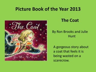 Picture Book of the Year 2013
The Coat
By Ron Brooks and Julie
Hunt
A gorgeous story about
a coat that feels it is
being wasted on a
scarecrow.

 