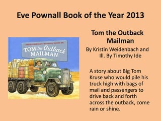 Eve Pownall Book of the Year 2013
Tom the Outback
Mailman
By Kristin Weidenbach and
Ill. By Timothy Ide

A story about Big Tom
Kruse who would pile his
truck high with bags of
mail and passengers to
drive back and forth
across the outback, come
rain or shine.

 