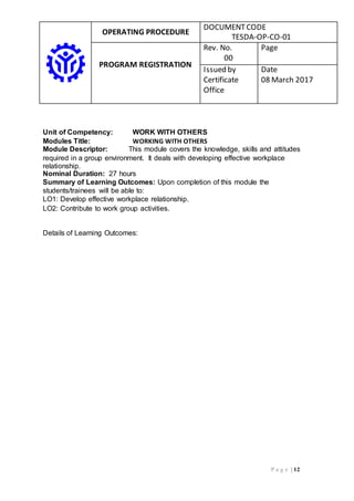 OPERATING PROCEDURE
DOCUMENTCODE
TESDA-OP-CO-01
PROGRAM REGISTRATION
Rev. No.
00
Page
Issued by
Certificate
Office
Date
08 March 2017
P a g e | 12
Unit of Competency: WORK WITH OTHERS
Modules Title: WORKING WITH OTHERS
Module Descriptor: This module covers the knowledge, skills and attitudes
required in a group environment. It deals with developing effective workplace
relationship.
Nominal Duration: 27 hours
Summary of Learning Outcomes: Upon completion of this module the
students/trainees will be able to:
LO1: Develop effective workplace relationship.
LO2: Contribute to work group activities.
Details of Learning Outcomes:
 