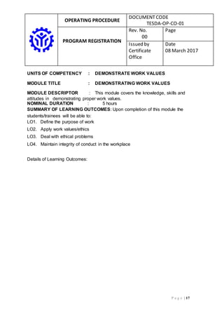 OPERATING PROCEDURE
DOCUMENTCODE
TESDA-OP-CO-01
PROGRAM REGISTRATION
Rev. No.
00
Page
Issued by
Certificate
Office
Date
08 March 2017
P a g e | 17
UNITS OF COMPETENCY : DEMONSTRATE WORK VALUES
MODULE TITLE : DEMONSTRATING WORK VALUES
MODULE DESCRIPTOR : This module covers the knowledge, skills and
attitudes in demonstrating proper work values.
NOMINAL DURATION : 5 hours
SUMMARY OF LEARNING OUTCOMES: Upon completion of this module the
students/trainees will be able to:
LO1. Define the purpose of work
LO2. Apply work values/ethics
LO3. Deal with ethical problems
LO4. Maintain integrity of conduct in the workplace
Details of Learning Outcomes:
 
