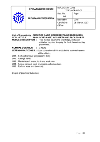 OPERATING PROCEDURE
DOCUMENTCODE
TESDA-OP-CO-01
PROGRAM REGISTRATION
Rev. No.
00
Page
Issued by
Certificate
Office
Date
08 March 2017
P a g e | 22
Unit of Competency : PRACTICE BASIC HOUSEKEEPING PROCEDURES
MODULE TITLE : PRACTICING BASIC HOUSEKEEPING PROCEDURES
MODULE DESCRIPTOR : This module covers the knowledge, skills and
attitudes required to apply the basic housekeeping
procedures.
NOMINAL DURATION : 3 hours
LEARNING OUTCOMES : Upon completion of this module the students/trainees
will be able to:
LO1. Sort and remove unnecessary items
LO2. Arrange items
LO3. Maintain work areas, tools and equipment
LO4. Follow standard work processes and procedures
LO5. Perform work spontaneously
Details of Learning Outcomes:
 