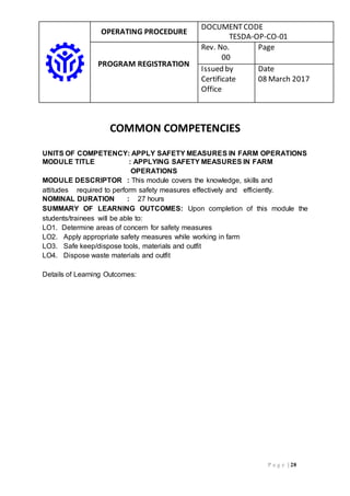 OPERATING PROCEDURE
DOCUMENTCODE
TESDA-OP-CO-01
PROGRAM REGISTRATION
Rev. No.
00
Page
Issued by
Certificate
Office
Date
08 March 2017
P a g e | 28
COMMON COMPETENCIES
UNITS OF COMPETENCY: APPLY SAFETY MEASURES IN FARM OPERATIONS
MODULE TITLE : APPLYING SAFETY MEASURES IN FARM
OPERATIONS
MODULE DESCRIPTOR : This module covers the knowledge, skills and
attitudes required to perform safety measures effectively and efficiently.
NOMINAL DURATION : 27 hours
SUMMARY OF LEARNING OUTCOMES: Upon completion of this module the
students/trainees will be able to:
LO1. Determine areas of concern for safety measures
LO2. Apply appropriate safety measures while working in farm
LO3. Safe keep/dispose tools, materials and outfit
LO4. Dispose waste materials and outfit
Details of Learning Outcomes:
 