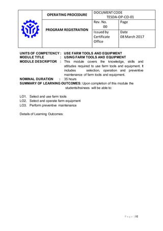 OPERATING PROCEDURE
DOCUMENTCODE
TESDA-OP-CO-01
PROGRAM REGISTRATION
Rev. No.
00
Page
Issued by
Certificate
Office
Date
08 March 2017
P a g e | 32
UNITS OF COMPETENCY : USE FARM TOOLS AND EQUIPMENT
MODULE TITLE : USING FARM TOOLS AND EQUIPMENT
MODULE DESCRIPTOR : This module covers the knowledge, skills and
attitudes required to use farm tools and equipment. It
includes selection, operation and preventive
maintenance of farm tools and equipment.
NOMINAL DURATION : 35 hours
SUMMARY OF LEARNING OUTCOMES: Upon completion of this module the
students/trainees will be able to:
LO1. Select and use farm tools
LO2. Select and operate farm equipment
LO3. Perform preventive maintenance
Details of Learning Outcomes:
 