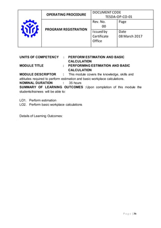 OPERATING PROCEDURE
DOCUMENTCODE
TESDA-OP-CO-01
PROGRAM REGISTRATION
Rev. No.
00
Page
Issued by
Certificate
Office
Date
08 March 2017
P a g e | 36
UNITS OF COMPETENCY : PERFORM ESTIMATION AND BASIC
CALCULATION
MODULE TITLE : PERFORMING ESTIMATION AND BASIC
CALCULATION
MODULE DESCRIPTOR : This module covers the knowledge, skills and
attitudes required to perform estimation and basic workplace calculations.
NOMINAL DURATION : 35 hours
SUMMARY OF LEARNING OUTCOMES :Upon completion of this module the
students/trainees will be able to:
LO1. Perform estimation
LO2. Perform basic workplace calculations
Details of Learning Outcomes:
 