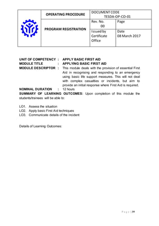 OPERATING PROCEDURE
DOCUMENTCODE
TESDA-OP-CO-01
PROGRAM REGISTRATION
Rev. No.
00
Page
Issued by
Certificate
Office
Date
08 March 2017
P a g e | 39
UNIT OF COMPETENCY : APPLY BASIC FIRST AID
MODULE TITLE : APPLYING BASIC FIRST AID
MODULE DESCRIPTOR : This module deals with the provision of essential First
Aid in recognising and responding to an emergency
using basic life support measures. This will not deal
with complex casualties or incidents, but aim to
provide an initial response where First Aid is required.
NOMINAL DURATION : 12 hours
SUMMARY OF LEARNING OUTCOMES: Upon completion of this module the
students/trainees will be able to:
LO1. Assess the situation
LO2. Apply basic First Aid techniques
LO3. Communicate details of the incident
Details of Learning Outcomes:
 