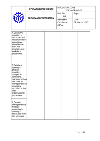 OPERATING PROCEDURE
DOCUMENTCODE
TESDA-OP-CO-01
PROGRAM REGISTRATION
Rev. No.
00
Page
Issued by
Certificate
Office
Date
08 March 2017
P a g e | 42
4.Casualty's
condition is
monitored and
responded to in
accordance
with effective
First Aid
principles and
workplace
procedures
5.Details of
casualty's
physical
condition,
changes in
conditions,
management and
response to
management are
accurately
recorded in line
with
organisational
procedures
6.Casualty
management is
finalised
according to
casualty's
needs and First
Aid principles
 