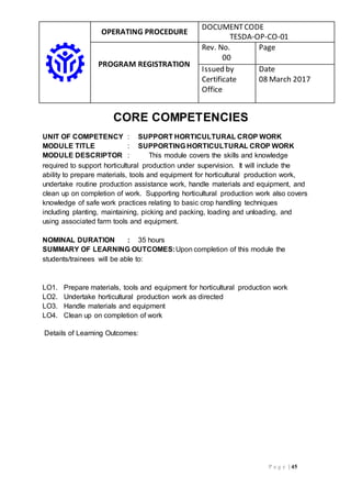 OPERATING PROCEDURE
DOCUMENTCODE
TESDA-OP-CO-01
PROGRAM REGISTRATION
Rev. No.
00
Page
Issued by
Certificate
Office
Date
08 March 2017
P a g e | 45
CORE COMPETENCIES
UNIT OF COMPETENCY : SUPPORT HORTICULTURAL CROP WORK
MODULE TITLE : SUPPORTING HORTICULTURAL CROP WORK
MODULE DESCRIPTOR : This module covers the skills and knowledge
required to support horticultural production under supervision. It will include the
ability to prepare materials, tools and equipment for horticultural production work,
undertake routine production assistance work, handle materials and equipment, and
clean up on completion of work. Supporting horticultural production work also covers
knowledge of safe work practices relating to basic crop handling techniques
including planting, maintaining, picking and packing, loading and unloading, and
using associated farm tools and equipment.
NOMINAL DURATION : 35 hours
SUMMARY OF LEARNING OUTCOMES:Upon completion of this module the
students/trainees will be able to:
LO1. Prepare materials, tools and equipment for horticultural production work
LO2. Undertake horticultural production work as directed
LO3. Handle materials and equipment
LO4. Clean up on completion of work
Details of Learning Outcomes:
 