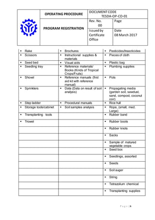 OPERATING PROCEDURE
DOCUMENTCODE
TESDA-OP-CO-01
PROGRAM REGISTRATION
Rev. No.
00
Page
Issued by
Certificate
Office
Date
08 March 2017
P a g e | 6
 Rake  Brochures  Pesticides/Insecticides
 Scissors  Instructional supplies &
materials
 Pieces of cloth
 Seed bed  Visual aids  Plastic bag
 Seedling tray  Reference materials/
Books (Kinds of Tropical
Crops/Fruits)
 Plumbing supplies
 Shovel  Reference manuals (first
aid kit with reference
manual)
 Pots
 Sprinklers  Data (Data on result of soil
analysis)
 Propagating media
(garden soil, sawdust,
sand, compost, coconut
coir)
 Step ladder  Procedural manuals  Rice hull
 Storage tools/cabinet  Soil samples analysis  Rope, (small, med.
Large)
 Transplanting tools  Rubber band
 Trowel  Rubber boots
 Rubber knots
 Sacks
 Sample of matured
vegetable crops
 Seed box
 Seedlings, assorted
 Seeds
 Soil auger
 String
 Tetrazolium chemical
 Transplanting supplies
 