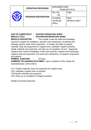 OPERATING PROCEDURE
DOCUMENTCODE
TESDA-OP-CO-01
PROGRAM REGISTRATION
Rev. No.
00
Page
Issued by
Certificate
Office
Date
08 March 2017
P a g e | 65
UNIT OF COMPETENCY : SUPPORT IRRIGATION WORK
MODULE TITLE : SUPPORTING IRRIGATION WORK
MODULE DESCRIPTOR : This module covers the skills and knowledge
required to support the installation, operation and maintenance of watering and
drainage systems under direct supervision. It includes the ability to prepare
materials, tools and equipment for irrigation work, undertake irrigation activities,
handle materials and equipment, and clean up on completion of work. Supporting
irrigation work requires knowledge of safe work practices, irrigation work techniques,
irrigation tools and equipment, and repair and maintenance of irrigation components
and systems.
NOMINAL DURATION : 35 hours
SUMMARY OFLEARNING OUTCOMES : Upon completion of this module the
students/trainees will be able to:
LO1. Prepare materials, tools and equipment for irrigation work
LO2. Undertake irrigation work as directed
LO3.Handle materials and equipment
LO4. Clean up on completion of irrigation activities
Details of Learning Outcomes:
 