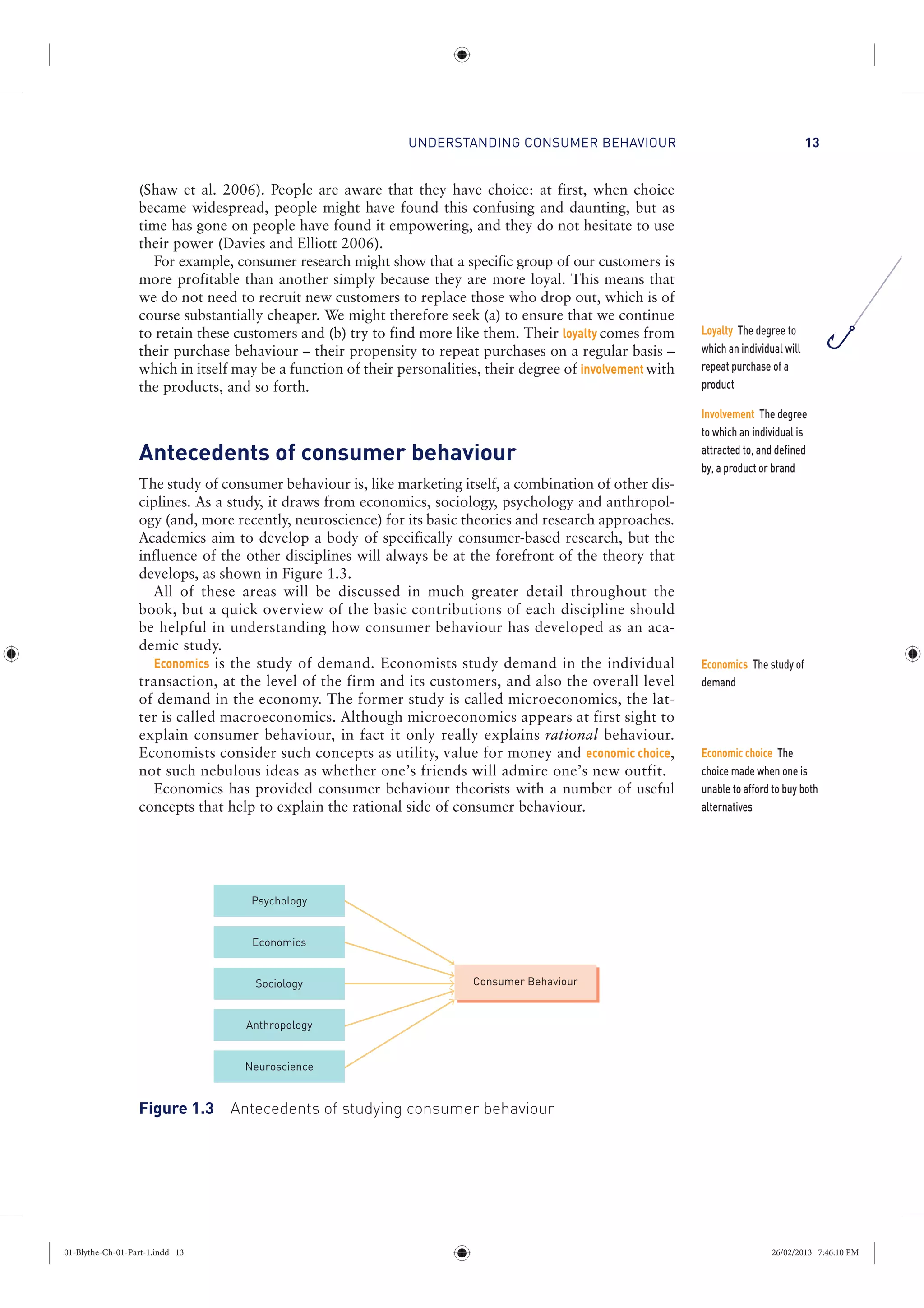 UNDERSTANDING CONSUMER BEHAVIOUR 13
(Shaw et al. 2006). People are aware that they have choice: at first, when choice
became widespread, people might have found this confusing and daunting, but as
time has gone on people have found it empowering, and they do not hesitate to use
their power (Davies and Elliott 2006).
For example, consumer research might show that a specific group of our customers is
more profitable than another simply because they are more loyal. This means that
we do not need to recruit new customers to replace those who drop out, which is of
course substantially cheaper. We might therefore seek (a) to ensure that we continue
to retain these customers and (b) try to find more like them. Their loyalty comes from
their purchase behaviour – their propensity to repeat purchases on a regular basis –
which in itself may be a function of their personalities, their degree of involvement with
the products, and so forth.
Antecedents of consumer behaviour
The study of consumer behaviour is, like marketing itself, a combination of other dis-
ciplines. As a study, it draws from economics, sociology, psychology and anthropol-
ogy (and, more recently, neuroscience) for its basic theories and research approaches.
Academics aim to develop a body of specifically consumer-based research, but the
influence of the other disciplines will always be at the forefront of the theory that
develops, as shown in Figure 1.3.
All of these areas will be discussed in much greater detail throughout the
book, but a quick overview of the basic contributions of each discipline should
be helpful in understanding how consumer behaviour has developed as an aca-
demic study.
Economics is the study of demand. Economists study demand in the individual
transaction, at the level of the firm and its customers, and also the overall level
of demand in the economy. The former study is called microeconomics, the lat-
ter is called macroeconomics. Although microeconomics appears at first sight to
explain consumer behaviour, in fact it only really explains rational behaviour.
Economists consider such concepts as utility, value for money and economic choice,
not such nebulous ideas as whether one’s friends will admire one’s new outfit.
Economics has provided consumer behaviour theorists with a number of useful
concepts that help to explain the rational side of consumer behaviour.
Economics
Psychology
Anthropology
Consumer Behaviour
Neuroscience
Sociology
Figure 1.3 Antecedents of studying consumer behaviour
Economics The study of
demand
Economic choice The
choice made when one is
unable to afford to buy both
alternatives
Loyalty The degree to
which an individual will
repeat purchase of a
product
Involvement The degree
to which an individual is
attracted to, and defined
by, a product or brand
01-Blythe-Ch-01-Part-1.indd 13 26/02/2013 7:46:10 PM
 