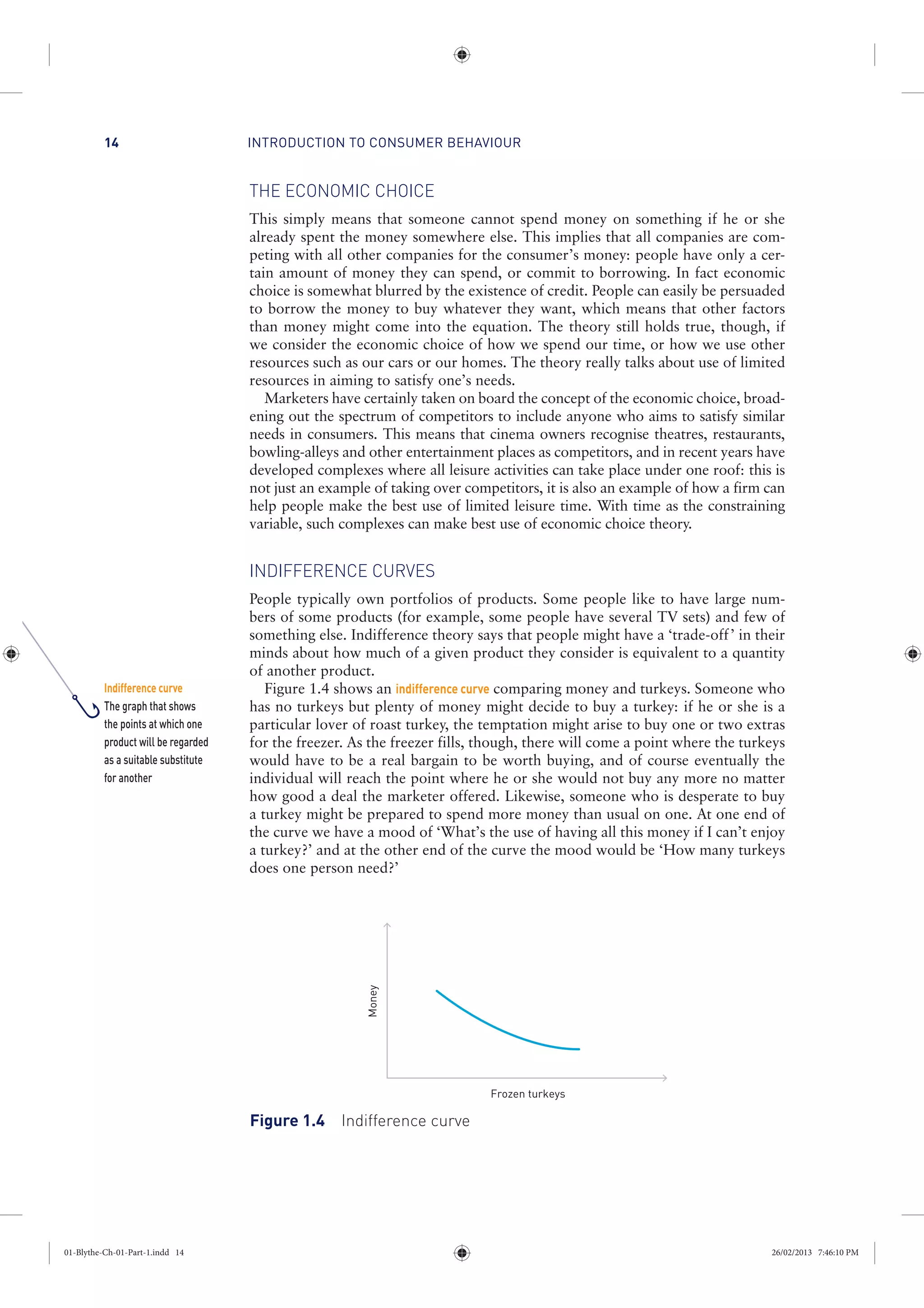 INTRODUCTION TO CONSUMER BEHAVIOUR14
THE ECONOMIC CHOICE
This simply means that someone cannot spend money on something if he or she
already spent the money somewhere else. This implies that all companies are com-
peting with all other companies for the consumer’s money: people have only a cer-
tain amount of money they can spend, or commit to borrowing. In fact economic
choice is somewhat blurred by the existence of credit. People can easily be persuaded
to borrow the money to buy whatever they want, which means that other factors
than money might come into the equation. The theory still holds true, though, if
we consider the economic choice of how we spend our time, or how we use other
resources such as our cars or our homes. The theory really talks about use of limited
resources in aiming to satisfy one’s needs.
Marketers have certainly taken on board the concept of the economic choice, broad-
ening out the spectrum of competitors to include anyone who aims to satisfy similar
needs in consumers. This means that cinema owners recognise theatres, restaurants,
bowling-alleys and other entertainment places as competitors, and in recent years have
developed complexes where all leisure activities can take place under one roof: this is
not just an example of taking over competitors, it is also an example of how a firm can
help people make the best use of limited leisure time. With time as the constraining
variable, such complexes can make best use of economic choice theory.
INDIFFERENCE CURVES
People typically own portfolios of products. Some people like to have large num-
bers of some products (for example, some people have several TV sets) and few of
something else. Indifference theory says that people might have a ‘trade-off’ in their
minds about how much of a given product they consider is equivalent to a quantity
of another product.
Figure 1.4 shows an indifference curve comparing money and turkeys. Someone who
has no turkeys but plenty of money might decide to buy a turkey: if he or she is a
particular lover of roast turkey, the temptation might arise to buy one or two extras
for the freezer. As the freezer fills, though, there will come a point where the turkeys
would have to be a real bargain to be worth buying, and of course eventually the
individual will reach the point where he or she would not buy any more no matter
how good a deal the marketer offered. Likewise, someone who is desperate to buy
a turkey might be prepared to spend more money than usual on one. At one end of
the curve we have a mood of ‘What’s the use of having all this money if I can’t enjoy
a turkey?’ and at the other end of the curve the mood would be ‘How many turkeys
does one person need?’
Money
Frozen turkeys
Figure 1.4 Indifference curve
Indifference curve
The graph that shows
the points at which one
product will be regarded
as a suitable substitute
for another
01-Blythe-Ch-01-Part-1.indd 14 26/02/2013 7:46:10 PM
 