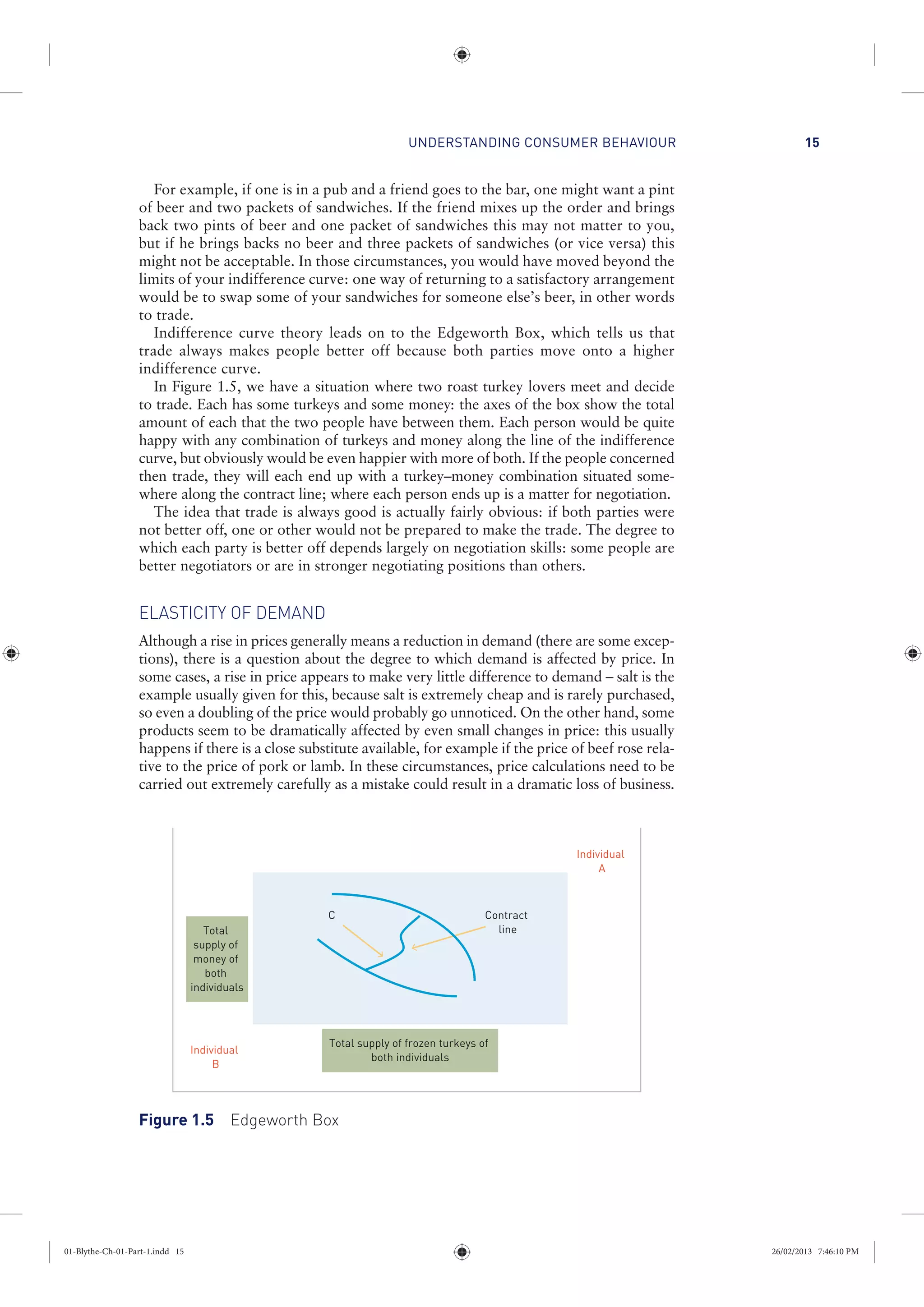 UNDERSTANDING CONSUMER BEHAVIOUR 15
For example, if one is in a pub and a friend goes to the bar, one might want a pint
of beer and two packets of sandwiches. If the friend mixes up the order and brings
back two pints of beer and one packet of sandwiches this may not matter to you,
but if he brings backs no beer and three packets of sandwiches (or vice versa) this
might not be acceptable. In those circumstances, you would have moved beyond the
limits of your indifference curve: one way of returning to a satisfactory arrangement
would be to swap some of your sandwiches for someone else’s beer, in other words
to trade.
Indifference curve theory leads on to the Edgeworth Box, which tells us that
trade always makes people better off because both parties move onto a higher
indifference curve.
In Figure 1.5, we have a situation where two roast turkey lovers meet and decide
to trade. Each has some turkeys and some money: the axes of the box show the total
amount of each that the two people have between them. Each person would be quite
happy with any combination of turkeys and money along the line of the indifference
curve, but obviously would be even happier with more of both. If the people concerned
then trade, they will each end up with a turkey–money combination situated some-
where along the contract line; where each person ends up is a matter for negotiation.
The idea that trade is always good is actually fairly obvious: if both parties were
not better off, one or other would not be prepared to make the trade. The degree to
which each party is better off depends largely on negotiation skills: some people are
better negotiators or are in stronger negotiating positions than others.
ELASTICITY OF DEMAND
Although a rise in prices generally means a reduction in demand (there are some excep-
tions), there is a question about the degree to which demand is affected by price. In
some cases, a rise in price appears to make very little difference to demand – salt is the
example usually given for this, because salt is extremely cheap and is rarely purchased,
so even a doubling of the price would probably go unnoticed. On the other hand, some
products seem to be dramatically affected by even small changes in price: this usually
happens if there is a close substitute available, for example if the price of beef rose rela-
tive to the price of pork or lamb. In these circumstances, price calculations need to be
carried out extremely carefully as a mistake could result in a dramatic loss of business.
Total
supply of
money of
both
individuals
Total supply of frozen turkeys of
both individuals
Contract
line
Individual
A
Individual
B
C
Figure 1.5 Edgeworth Box
01-Blythe-Ch-01-Part-1.indd 15 26/02/2013 7:46:10 PM
 