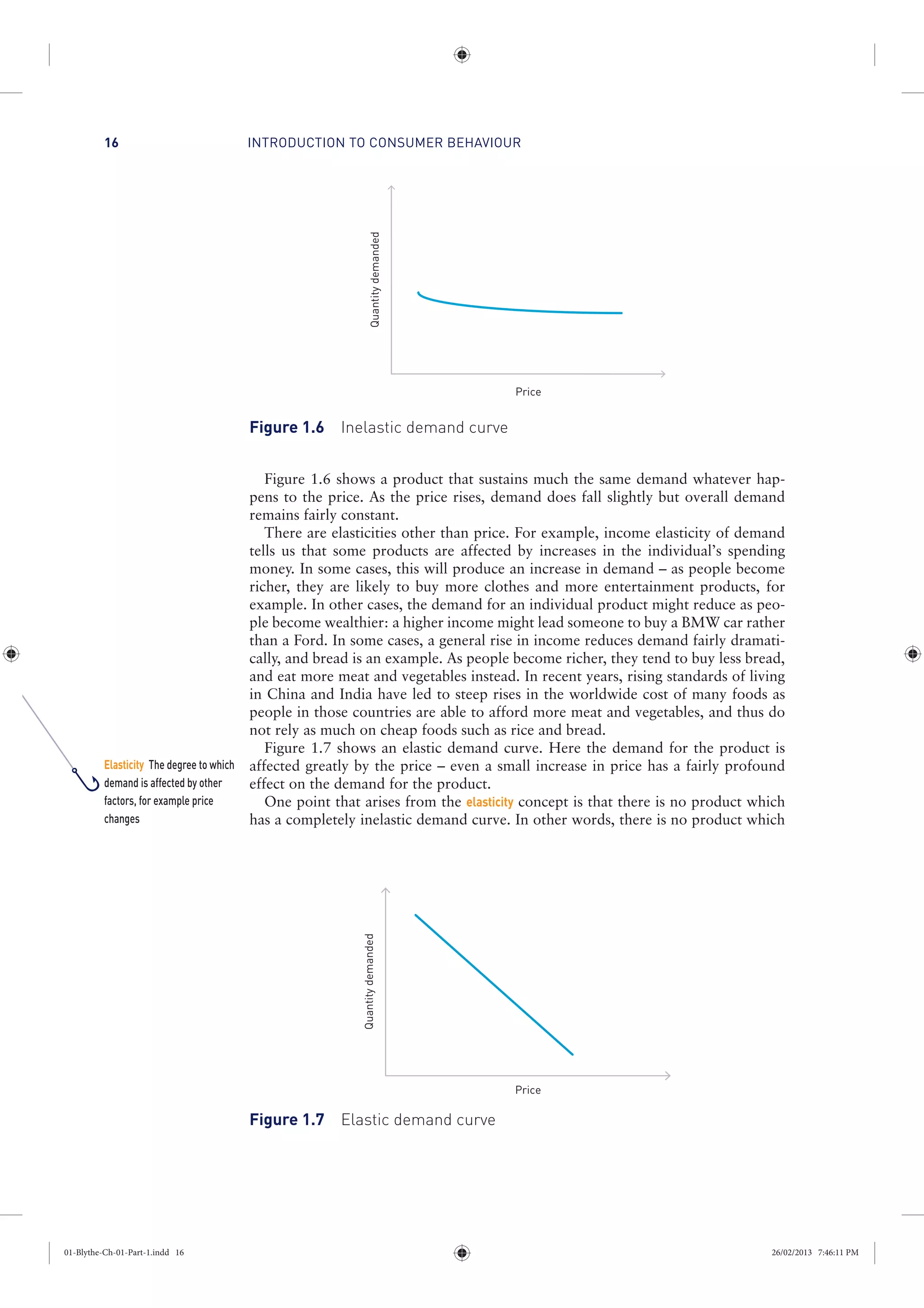 INTRODUCTION TO CONSUMER BEHAVIOUR16
Figure 1.6 shows a product that sustains much the same demand whatever hap-
pens to the price. As the price rises, demand does fall slightly but overall demand
remains fairly constant.
There are elasticities other than price. For example, income elasticity of demand
tells us that some products are affected by increases in the individual’s spending
money. In some cases, this will produce an increase in demand – as people become
richer, they are likely to buy more clothes and more entertainment products, for
example. In other cases, the demand for an individual product might reduce as peo-
ple become wealthier: a higher income might lead someone to buy a BMW car rather
than a Ford. In some cases, a general rise in income reduces demand fairly dramati-
cally, and bread is an example. As people become richer, they tend to buy less bread,
and eat more meat and vegetables instead. In recent years, rising standards of living
in China and India have led to steep rises in the worldwide cost of many foods as
people in those countries are able to afford more meat and vegetables, and thus do
not rely as much on cheap foods such as rice and bread.
Figure 1.7 shows an elastic demand curve. Here the demand for the product is
affected greatly by the price – even a small increase in price has a fairly profound
effect on the demand for the product.
One point that arises from the elasticity concept is that there is no product which
has a completely inelastic demand curve. In other words, there is no product which
Price
Quantitydemanded
Figure 1.6 Inelastic demand curve
Quantitydemanded
Price
Figure 1.7 Elastic demand curve
Elasticity The degree to which
demand is affected by other
factors, for example price
changes
01-Blythe-Ch-01-Part-1.indd 16 26/02/2013 7:46:11 PM
 