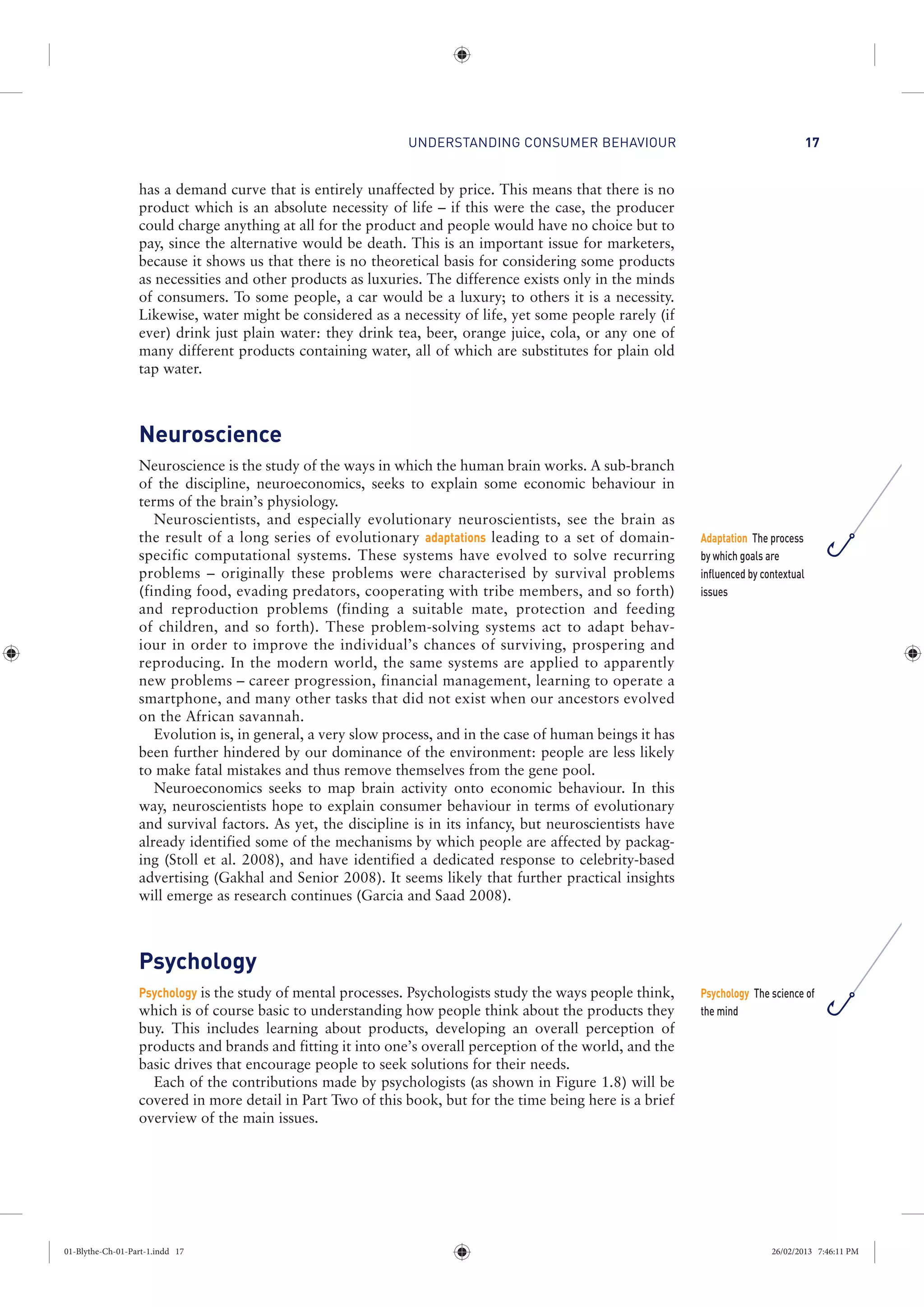 UNDERSTANDING CONSUMER BEHAVIOUR 17
has a demand curve that is entirely unaffected by price. This means that there is no
product which is an absolute necessity of life – if this were the case, the producer
could charge anything at all for the product and people would have no choice but to
pay, since the alternative would be death. This is an important issue for marketers,
because it shows us that there is no theoretical basis for considering some products
as necessities and other products as luxuries. The difference exists only in the minds
of consumers. To some people, a car would be a luxury; to others it is a necessity.
Likewise, water might be considered as a necessity of life, yet some people rarely (if
ever) drink just plain water: they drink tea, beer, orange juice, cola, or any one of
many different products containing water, all of which are substitutes for plain old
tap water.
Neuroscience
Neuroscience is the study of the ways in which the human brain works. A sub-branch
of the discipline, neuroeconomics, seeks to explain some economic behaviour in
terms of the brain’s physiology.
Neuroscientists, and especially evolutionary neuroscientists, see the brain as
the result of a long series of evolutionary adaptations leading to a set of domain-
specific computational systems. These systems have evolved to solve recurring
problems – originally these problems were characterised by survival problems
(finding food, evading predators, cooperating with tribe members, and so forth)
and reproduction problems (finding a suitable mate, protection and feeding
of children, and so forth). These problem-solving systems act to adapt behav-
iour in order to improve the individual’s chances of surviving, prospering and
reproducing. In the modern world, the same systems are applied to apparently
new problems – career progression, financial management, learning to operate a
smartphone, and many other tasks that did not exist when our ancestors evolved
on the African savannah.
Evolution is, in general, a very slow process, and in the case of human beings it has
been further hindered by our dominance of the environment: people are less likely
to make fatal mistakes and thus remove themselves from the gene pool.
Neuroeconomics seeks to map brain activity onto economic behaviour. In this
way, neuroscientists hope to explain consumer behaviour in terms of evolutionary
and survival factors. As yet, the discipline is in its infancy, but neuroscientists have
already identified some of the mechanisms by which people are affected by packag-
ing (Stoll et al. 2008), and have identified a dedicated response to celebrity-based
advertising (Gakhal and Senior 2008). It seems likely that further practical insights
will emerge as research continues (Garcia and Saad 2008).
Psychology
Psychology is the study of mental processes. Psychologists study the ways people think,
which is of course basic to understanding how people think about the products they
buy. This includes learning about products, developing an overall perception of
products and brands and fitting it into one’s overall perception of the world, and the
basic drives that encourage people to seek solutions for their needs.
Each of the contributions made by psychologists (as shown in Figure 1.8) will be
covered in more detail in Part Two of this book, but for the time being here is a brief
overview of the main issues.
Adaptation The process
by which goals are
influenced by contextual
issues
Psychology The science of
the mind
01-Blythe-Ch-01-Part-1.indd 17 26/02/2013 7:46:11 PM
 