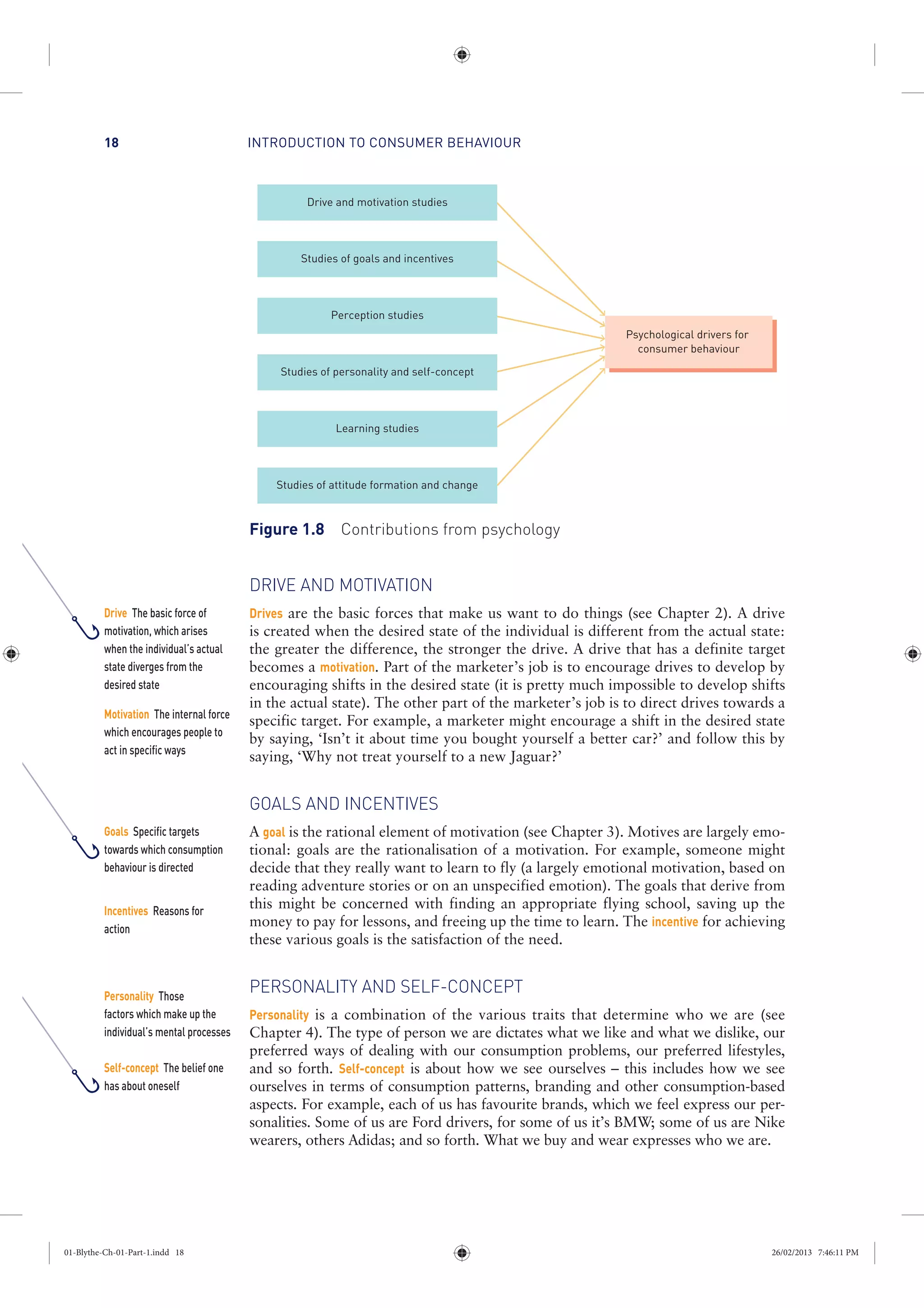 INTRODUCTION TO CONSUMER BEHAVIOUR18
DRIVE AND MOTIVATION
Drives are the basic forces that make us want to do things (see Chapter 2). A drive
is created when the desired state of the individual is different from the actual state:
the greater the difference, the stronger the drive. A drive that has a definite target
becomes a motivation. Part of the marketer’s job is to encourage drives to develop by
encouraging shifts in the desired state (it is pretty much impossible to develop shifts
in the actual state). The other part of the marketer’s job is to direct drives towards a
specific target. For example, a marketer might encourage a shift in the desired state
by saying, ‘Isn’t it about time you bought yourself a better car?’ and follow this by
saying, ‘Why not treat yourself to a new Jaguar?’
GOALS AND INCENTIVES
A goal is the rational element of motivation (see Chapter 3). Motives are largely emo-
tional: goals are the rationalisation of a motivation. For example, someone might
decide that they really want to learn to fly (a largely emotional motivation, based on
reading adventure stories or on an unspecified emotion). The goals that derive from
this might be concerned with finding an appropriate flying school, saving up the
money to pay for lessons, and freeing up the time to learn. The incentive for achieving
these various goals is the satisfaction of the need.
PERSONALITY AND SELF-CONCEPT
Personality is a combination of the various traits that determine who we are (see
Chapter 4). The type of person we are dictates what we like and what we dislike, our
preferred ways of dealing with our consumption problems, our preferred lifestyles,
and so forth. Self-concept is about how we see ourselves – this includes how we see
ourselves in terms of consumption patterns, branding and other consumption-based
aspects. For example, each of us has favourite brands, which we feel express our per-
sonalities. Some of us are Ford drivers, for some of us it’s BMW; some of us are Nike
wearers, others Adidas; and so forth. What we buy and wear expresses who we are.
Drive and motivation studies
Studies of goals and incentives
Perception studies
Studies of personality and self-concept
Learning studies
Studies of attitude formation and change
Psychological drivers for
consumer behaviour
Figure 1.8 Contributions from psychology
Drive The basic force of
motivation, which arises
when the individual’s actual
state diverges from the
desired state
Motivation The internal force
which encourages people to
act in specific ways
Goals Specific targets
towards which consumption
behaviour is directed
Incentives Reasons for
action
Personality Those
factors which make up the
individual’s mental processes
Self-concept The belief one
has about oneself
01-Blythe-Ch-01-Part-1.indd 18 26/02/2013 7:46:11 PM
 