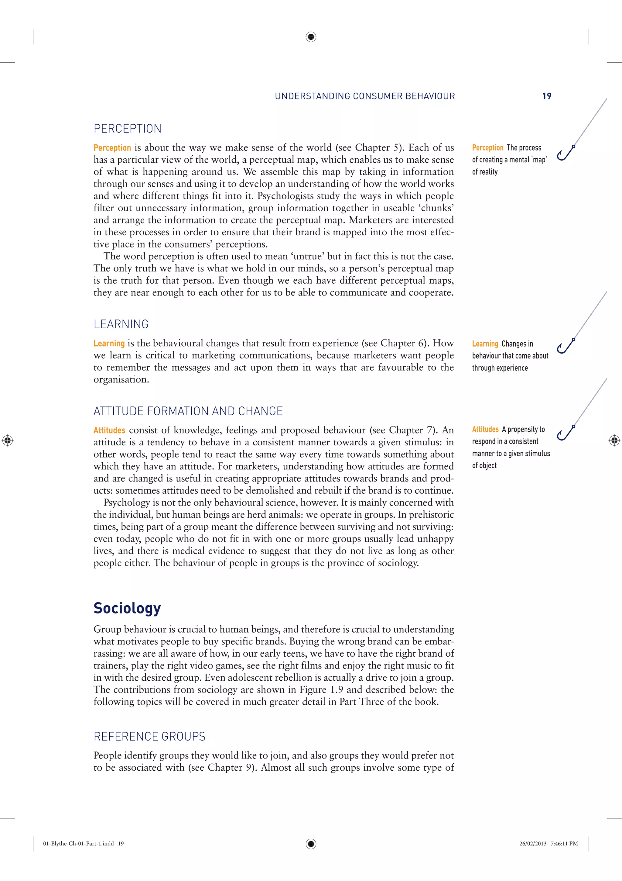 UNDERSTANDING CONSUMER BEHAVIOUR 19
PERCEPTION
Perception is about the way we make sense of the world (see Chapter 5). Each of us
has a particular view of the world, a perceptual map, which enables us to make sense
of what is happening around us. We assemble this map by taking in information
through our senses and using it to develop an understanding of how the world works
and where different things fit into it. Psychologists study the ways in which people
filter out unnecessary information, group information together in useable ‘chunks’
and arrange the information to create the perceptual map. Marketers are interested
in these processes in order to ensure that their brand is mapped into the most effec-
tive place in the consumers’ perceptions.
The word perception is often used to mean ‘untrue’ but in fact this is not the case.
The only truth we have is what we hold in our minds, so a person’s perceptual map
is the truth for that person. Even though we each have different perceptual maps,
they are near enough to each other for us to be able to communicate and cooperate.
LEARNING
Learning is the behavioural changes that result from experience (see Chapter 6). How
we learn is critical to marketing communications, because marketers want people
to remember the messages and act upon them in ways that are favourable to the
organisation.
ATTITUDE FORMATION AND CHANGE
Attitudes consist of knowledge, feelings and proposed behaviour (see Chapter 7). An
attitude is a tendency to behave in a consistent manner towards a given stimulus: in
other words, people tend to react the same way every time towards something about
which they have an attitude. For marketers, understanding how attitudes are formed
and are changed is useful in creating appropriate attitudes towards brands and prod-
ucts: sometimes attitudes need to be demolished and rebuilt if the brand is to continue.
Psychology is not the only behavioural science, however. It is mainly concerned with
the individual, but human beings are herd animals: we operate in groups. In prehistoric
times, being part of a group meant the difference between surviving and not surviving:
even today, people who do not fit in with one or more groups usually lead unhappy
lives, and there is medical evidence to suggest that they do not live as long as other
people either. The behaviour of people in groups is the province of sociology.
Sociology
Group behaviour is crucial to human beings, and therefore is crucial to understanding
what motivates people to buy specific brands. Buying the wrong brand can be embar-
rassing: we are all aware of how, in our early teens, we have to have the right brand of
trainers, play the right video games, see the right films and enjoy the right music to fit
in with the desired group. Even adolescent rebellion is actually a drive to join a group.
The contributions from sociology are shown in Figure 1.9 and described below: the
following topics will be covered in much greater detail in Part Three of the book.
REFERENCE GROUPS
People identify groups they would like to join, and also groups they would prefer not
to be associated with (see Chapter 9). Almost all such groups involve some type of
Perception The process
of creating a mental ‘map’
of reality
Learning Changes in
behaviour that come about
through experience
Attitudes A propensity to
respond in a consistent
manner to a given stimulus
of object
01-Blythe-Ch-01-Part-1.indd 19 26/02/2013 7:46:11 PM
 