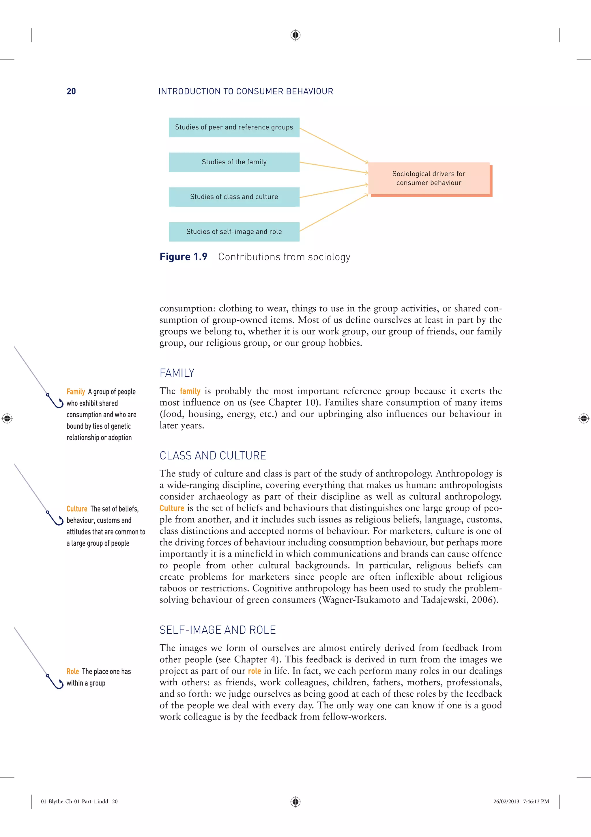 INTRODUCTION TO CONSUMER BEHAVIOUR20
consumption: clothing to wear, things to use in the group activities, or shared con-
sumption of group-owned items. Most of us define ourselves at least in part by the
groups we belong to, whether it is our work group, our group of friends, our family
group, our religious group, or our group hobbies.
FAMILY
The family is probably the most important reference group because it exerts the
most influence on us (see Chapter 10). Families share consumption of many items
(food, housing, energy, etc.) and our upbringing also influences our behaviour in
later years.
CLASS AND CULTURE
The study of culture and class is part of the study of anthropology. Anthropology is
a wide-ranging discipline, covering everything that makes us human: anthropologists
consider archaeology as part of their discipline as well as cultural anthropology.
Culture is the set of beliefs and behaviours that distinguishes one large group of peo-
ple from another, and it includes such issues as religious beliefs, language, customs,
class distinctions and accepted norms of behaviour. For marketers, culture is one of
the driving forces of behaviour including consumption behaviour, but perhaps more
importantly it is a minefield in which communications and brands can cause offence
to people from other cultural backgrounds. In particular, religious beliefs can
create problems for marketers since people are often inflexible about religious
taboos or restrictions. Cognitive anthropology has been used to study the problem-
solving behaviour of green consumers (Wagner-Tsukamoto and Tadajewski, 2006).
SELF-IMAGE AND ROLE
The images we form of ourselves are almost entirely derived from feedback from
other people (see Chapter 4). This feedback is derived in turn from the images we
project as part of our role in life. In fact, we each perform many roles in our dealings
with others: as friends, work colleagues, children, fathers, mothers, professionals,
and so forth: we judge ourselves as being good at each of these roles by the feedback
of the people we deal with every day. The only way one can know if one is a good
work colleague is by the feedback from fellow-workers.
Studies of peer and reference groups
Studies of the family
Studies of class and culture
Studies of self-image and role
Sociological drivers for
consumer behaviour
Figure 1.9 Contributions from sociology
Family A group of people
who exhibit shared
consumption and who are
bound by ties of genetic
relationship or adoption
Culture The set of beliefs,
behaviour, customs and
attitudes that are common to
a large group of people
Role The place one has
within a group
01-Blythe-Ch-01-Part-1.indd 20 26/02/2013 7:46:13 PM
 